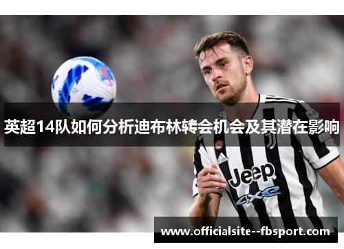 英超14队如何分析迪布林转会机会及其潜在影响 英超14队如何分析迪布林转会机会及其潜在影响