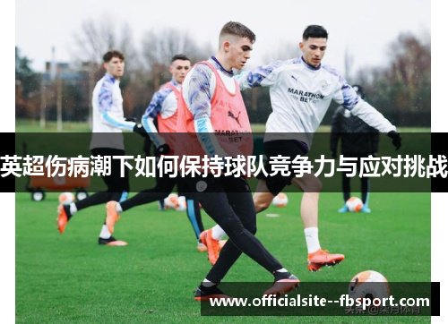 英超伤病潮下如何保持球队竞争力与应对挑战 英超伤病潮下如何保持球队竞争力与应对挑战