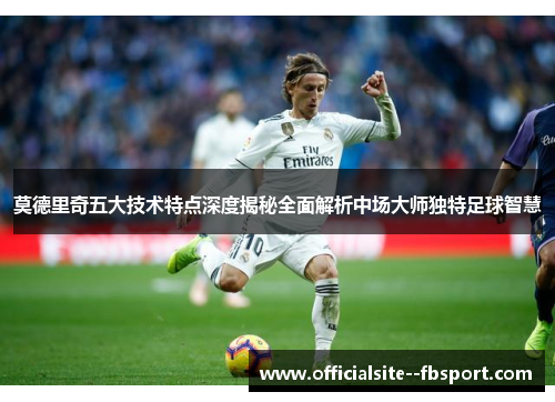 莫德里奇五大技术特点深度揭秘全面解析中场大师独特足球智慧