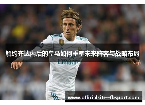 解约齐达内后的皇马如何重塑未来阵容与战略布局