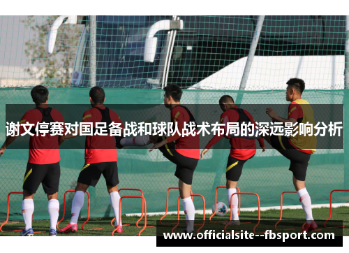 谢文停赛对国足备战和球队战术布局的深远影响分析 谢文停赛对国足备战和球队战术布局的深远影响分析
