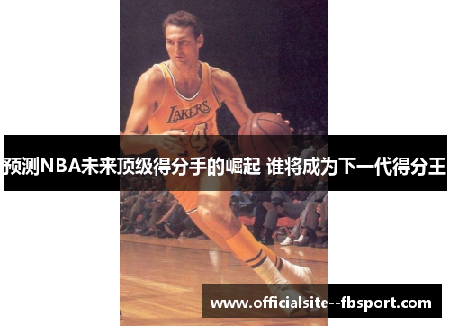 预测NBA未来顶级得分手的崛起 谁将成为下一代得分王