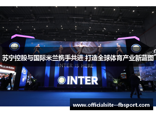 苏宁控股与国际米兰携手共进 打造全球体育产业新蓝图 苏宁控股与国际米兰携手共进 打造全球体育产业新蓝图