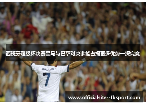 西班牙超级杯决赛皇马与巴萨对决谁能占据更多优势一探究竟