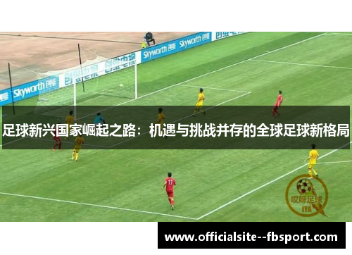 足球新兴国家崛起之路:机遇与挑战并存的全球足球新格局 足球新兴国家崛起之路:机遇与挑战并存的全球足球新格局