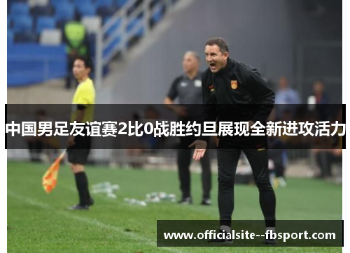 中国男足友谊赛2比0战胜约旦展现全新进攻活力