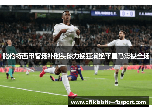 略伦特西甲客场补时头球力挽狂澜绝平皇马震撼全场 略伦特西甲客场补时头球力挽狂澜绝平皇马震撼全场