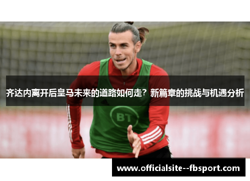 齐达内离开后皇马未来的道路如何走？新篇章的挑战与机遇分析