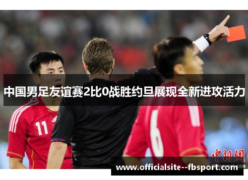中国男足友谊赛2比0战胜约旦展现全新进攻活力