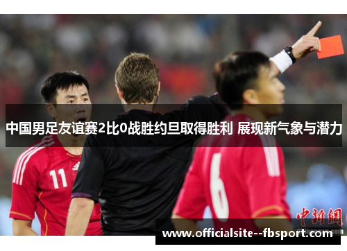 中国男足友谊赛2比0战胜约旦取得胜利 展现新气象与潜力