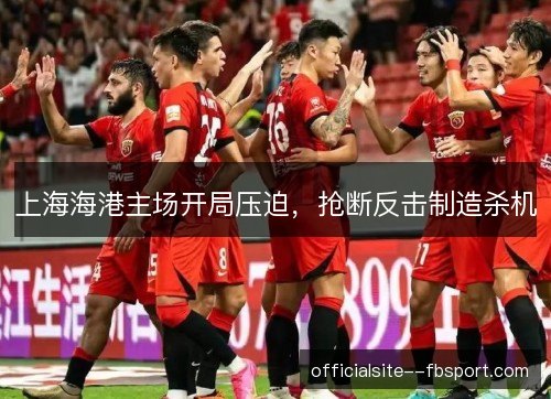 上海海港主场开局压迫,抢断反击制造杀机 上海海港主场开局压迫,抢断反击制造杀机