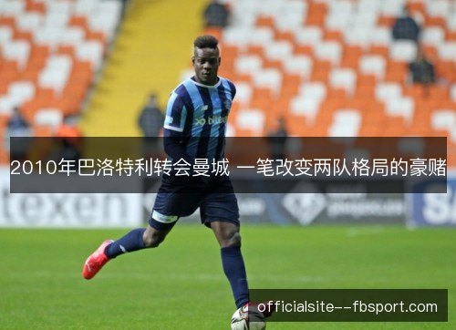 2010年巴洛特利转会曼城 一笔改变两队格局的豪赌